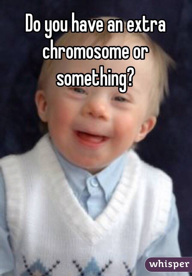 Do you have an extra chromosome or something?