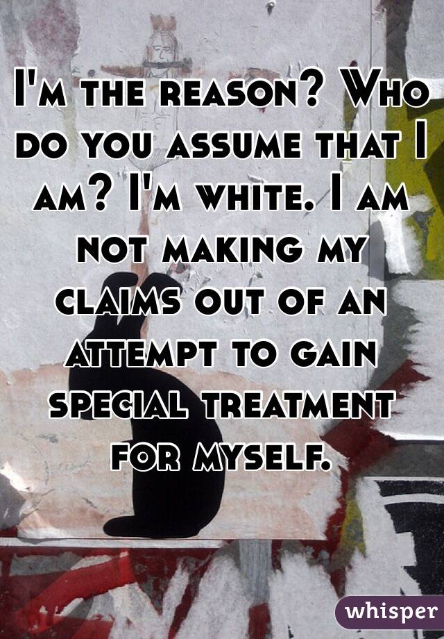 I'm the reason? Who do you assume that I am? I'm white. I am not making my claims out of an attempt to gain special treatment for myself.