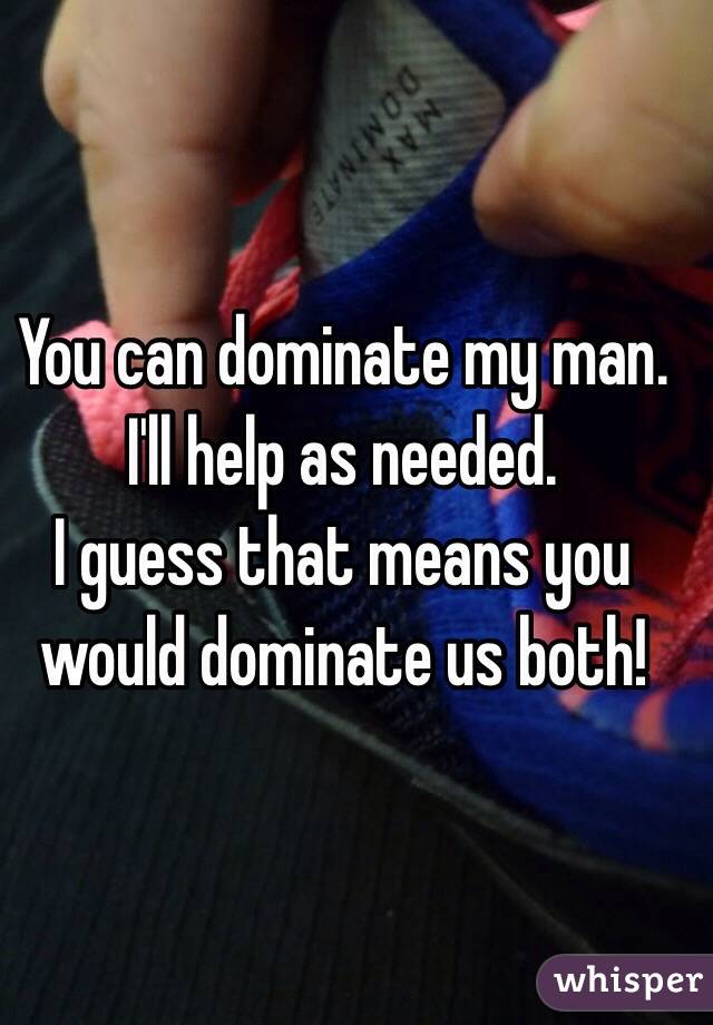 You can dominate my man. 
I'll help as needed. 
I guess that means you would dominate us both!
