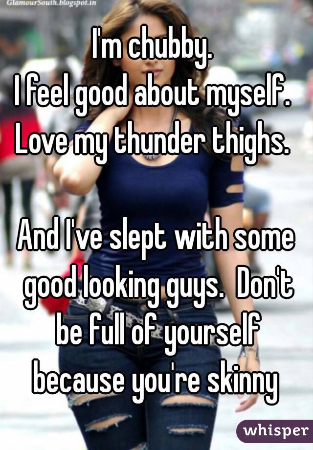 I'm chubby. 
I feel good about myself. 
Love my thunder thighs. 

And I've slept with some good looking guys.  Don't be full of yourself because you're skinny 