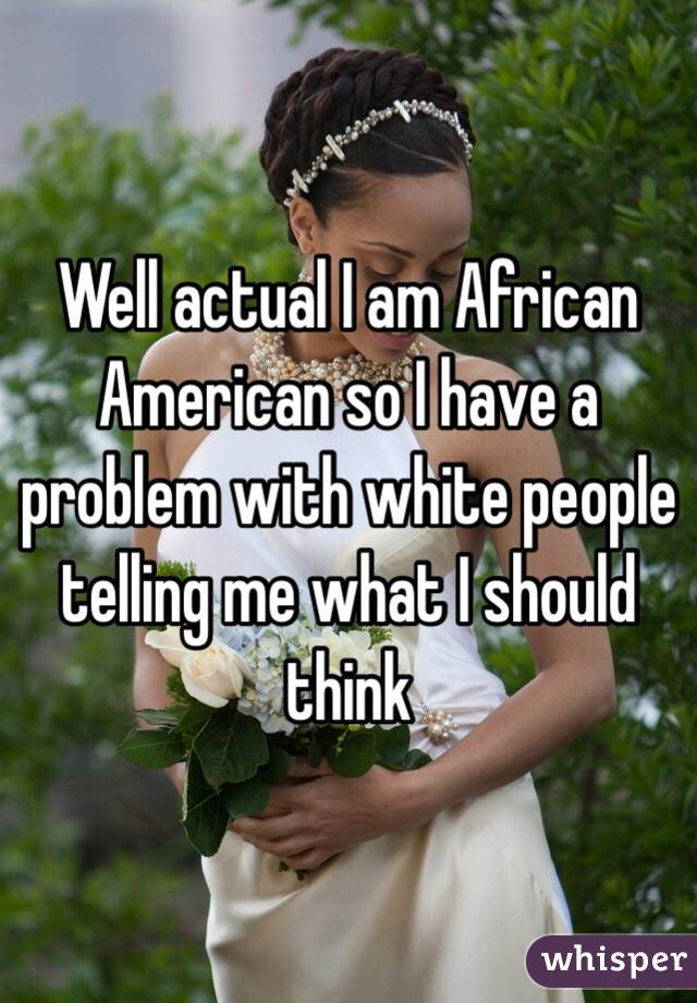 Well actual I am African American so I have a problem with white people telling me what I should think