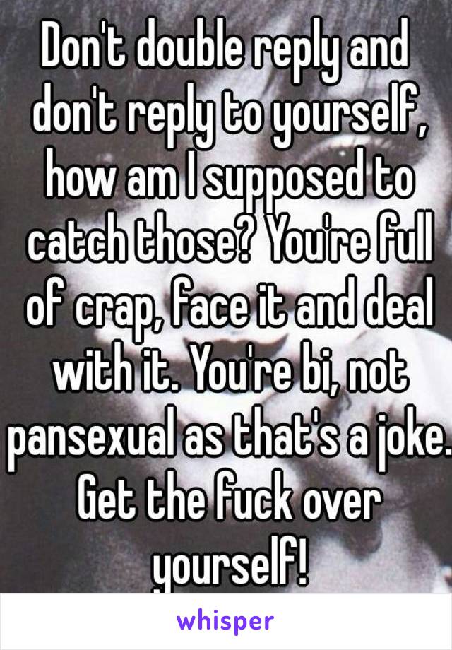 Don't double reply and don't reply to yourself, how am I supposed to catch those? You're full of crap, face it and deal with it. You're bi, not pansexual as that's a joke. Get the fuck over yourself!