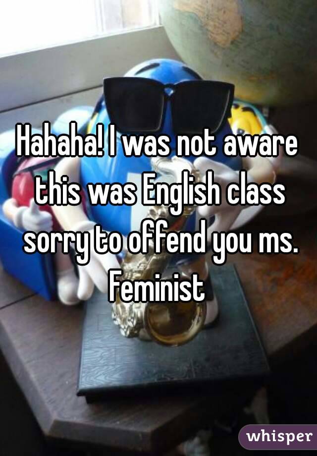 Hahaha! I was not aware this was English class sorry to offend you ms. Feminist 