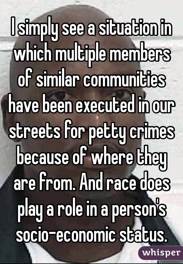 I simply see a situation in which multiple members of similar communities have been executed in our streets for petty crimes because of where they are from. And race does play a role in a person's socio-economic status.