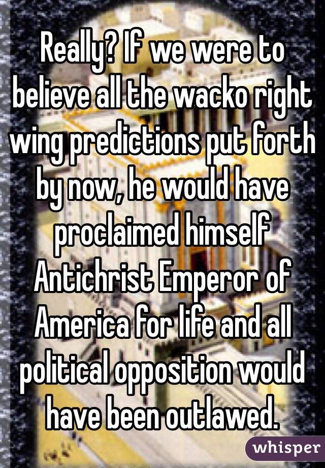 Really? If we were to believe all the wacko right wing predictions put forth by now, he would have proclaimed himself Antichrist Emperor of America for life and all political opposition would have been outlawed. 