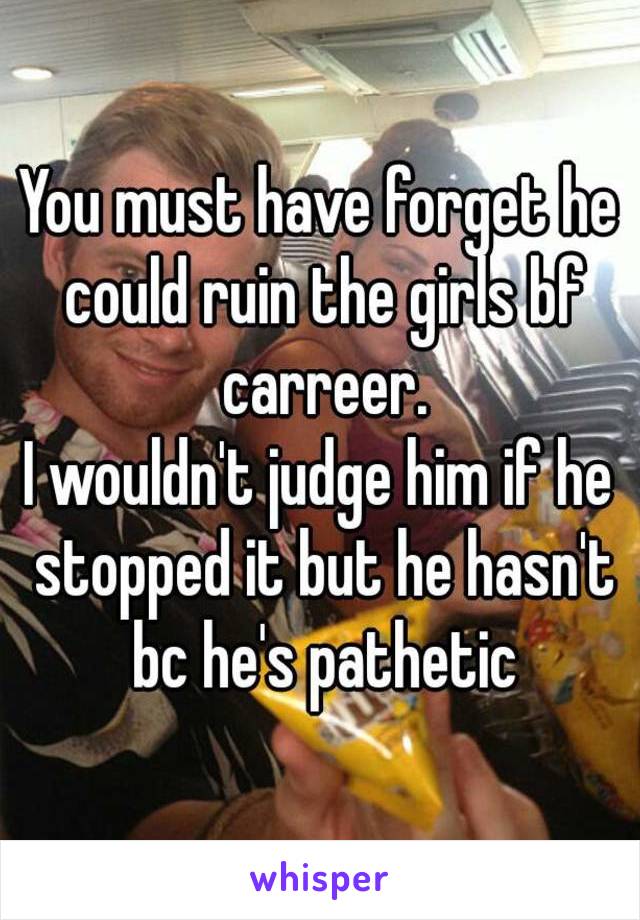 You must have forget he could ruin the girls bf carreer.
I wouldn't judge him if he stopped it but he hasn't bc he's pathetic