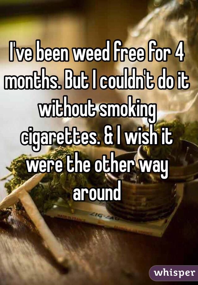 I've been weed free for 4 months. But I couldn't do it without smoking cigarettes. & I wish it were the other way around 