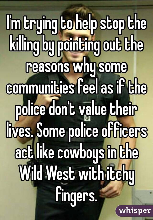 I'm trying to help stop the killing by pointing out the reasons why some communities feel as if the police don't value their lives. Some police officers act like cowboys in the Wild West with itchy fingers.