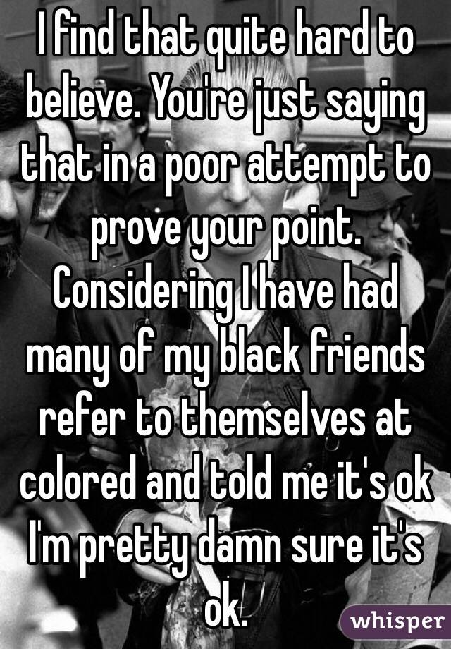 I find that quite hard to believe. You're just saying that in a poor attempt to prove your point. Considering I have had many of my black friends refer to themselves at colored and told me it's ok I'm pretty damn sure it's ok. 