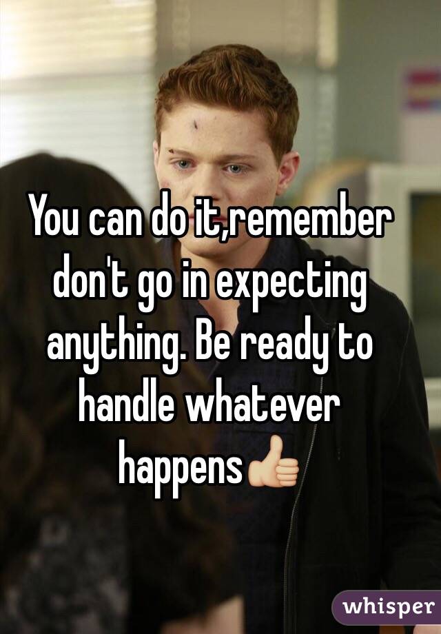 You can do it,remember don't go in expecting anything. Be ready to handle whatever happens👍🏼