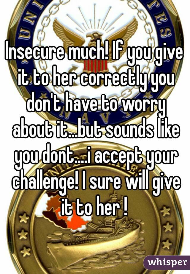 Insecure much! If you give it to her correctly you don't have to worry about it...but sounds like you dont....i accept your challenge! I sure will give it to her ! 