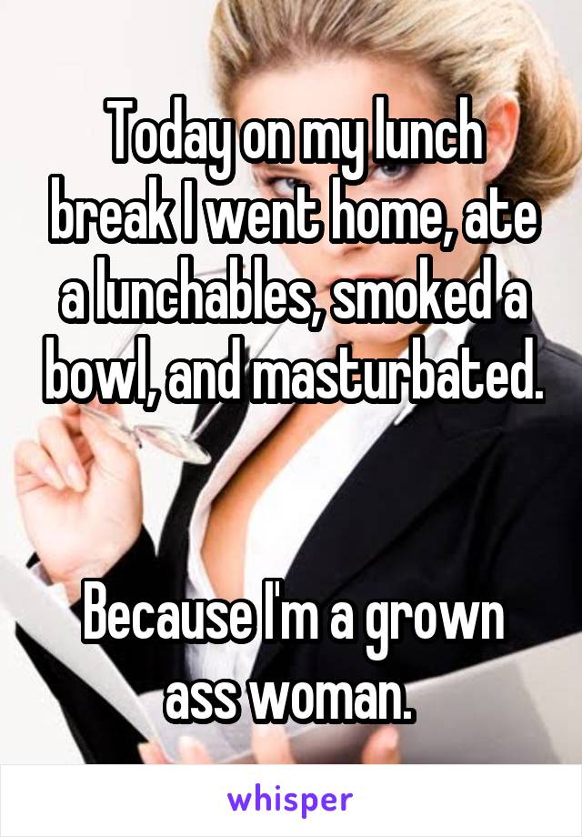 Today on my lunch break I went home, ate a lunchables, smoked a bowl, and masturbated. 

Because I'm a grown ass woman. 