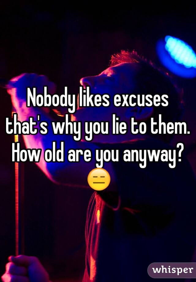 Nobody likes excuses that's why you lie to them. How old are you anyway? 😑