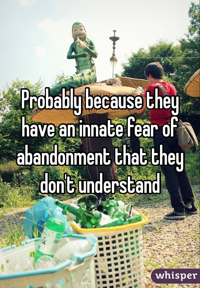 Probably because they have an innate fear of abandonment that they don't understand 