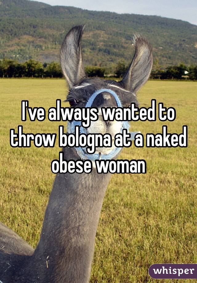 I've always wanted to throw bologna at a naked obese woman 