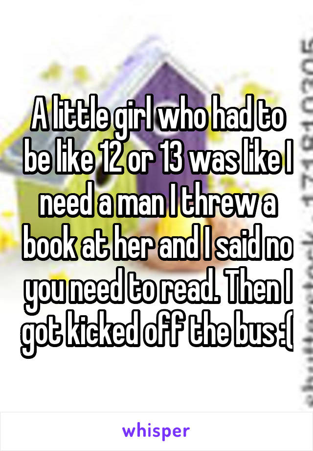 A little girl who had to be like 12 or 13 was like I need a man I threw a book at her and I said no you need to read. Then I got kicked off the bus :(