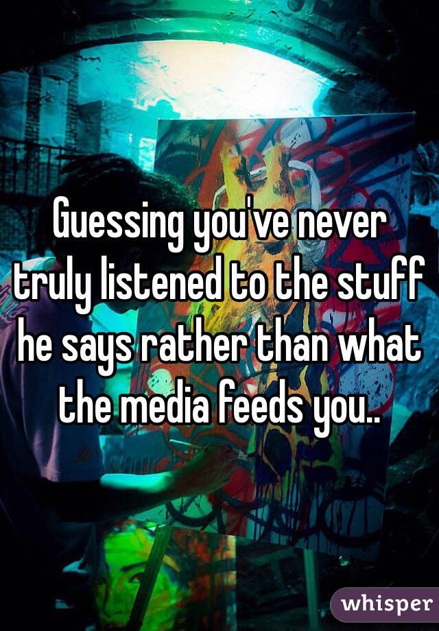 Guessing you've never truly listened to the stuff he says rather than what the media feeds you..