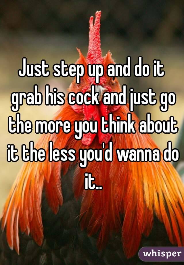 Just step up and do it grab his cock and just go the more you think about it the less you'd wanna do it..