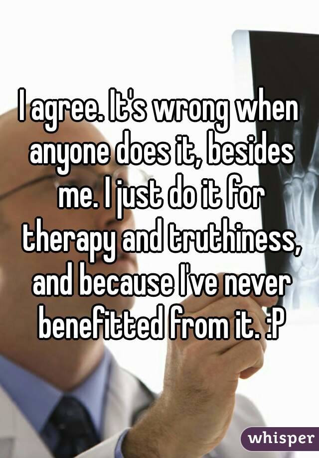 I agree. It's wrong when anyone does it, besides me. I just do it for therapy and truthiness, and because I've never benefitted from it. :P
