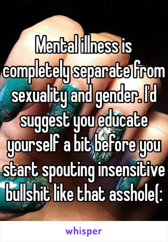 Mental illness is completely separate from sexuality and gender. I'd suggest you educate yourself a bit before you start spouting insensitive bullshit like that asshole(: