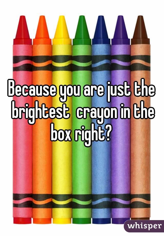 Because you are just the brightest  crayon in the box right? 
