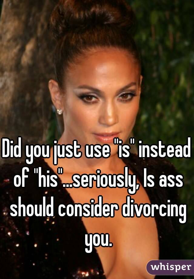 Did you just use "is" instead of "his"...seriously, Is ass should consider divorcing you.