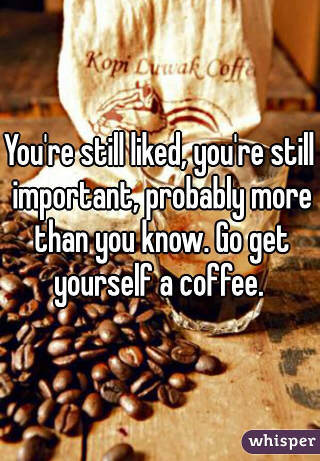 You're still liked, you're still important, probably more than you know. Go get yourself a coffee. 