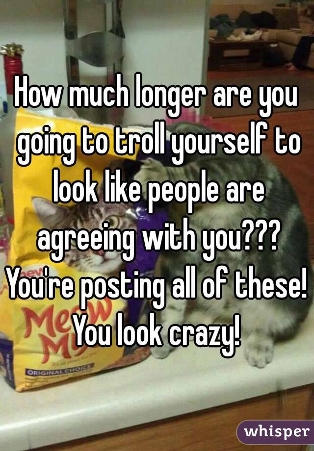 How much longer are you going to troll yourself to look like people are agreeing with you???
You're posting all of these!
You look crazy!