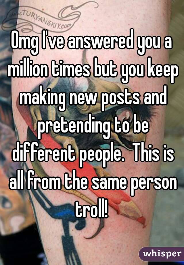 Omg I've answered you a million times but you keep making new posts and pretending to be different people.  This is all from the same person troll! 