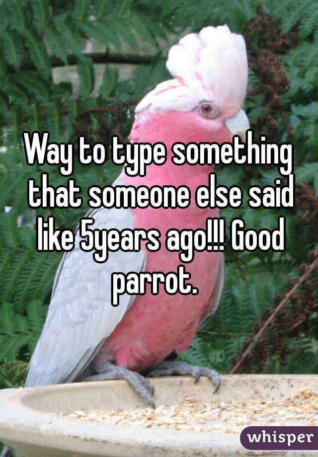 Way to type something that someone else said like 5years ago!!! Good parrot.  
