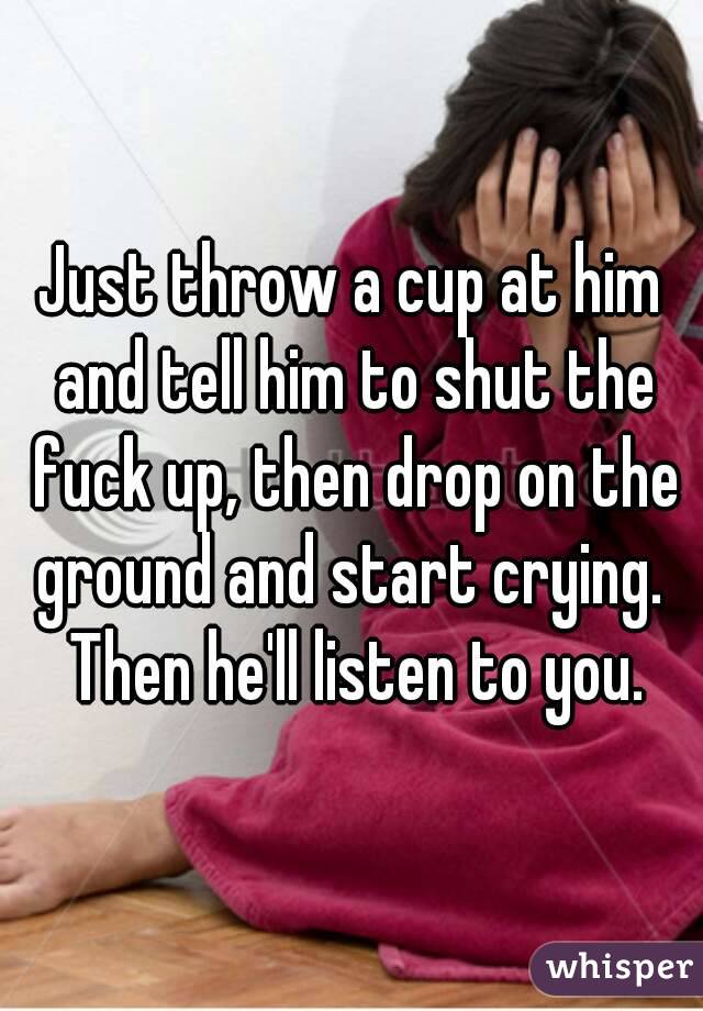 Just throw a cup at him and tell him to shut the fuck up, then drop on the ground and start crying.  Then he'll listen to you.