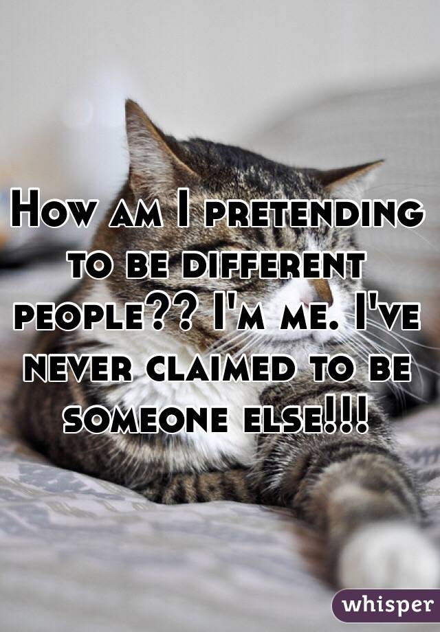 How am I pretending to be different people?? I'm me. I've never claimed to be someone else!!!