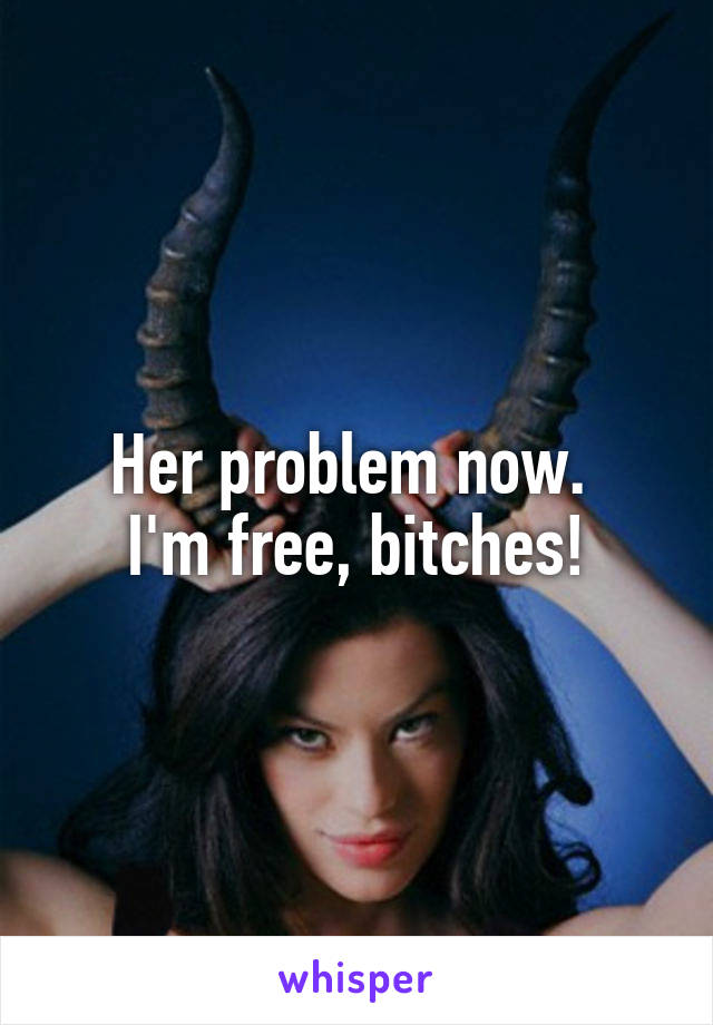Her problem now. 
I'm free, bitches!