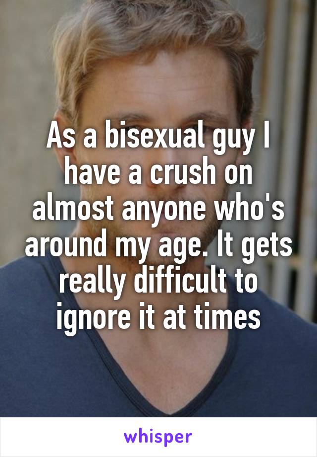 As a bisexual guy I have a crush on almost anyone who's around my age. It gets really difficult to ignore it at times