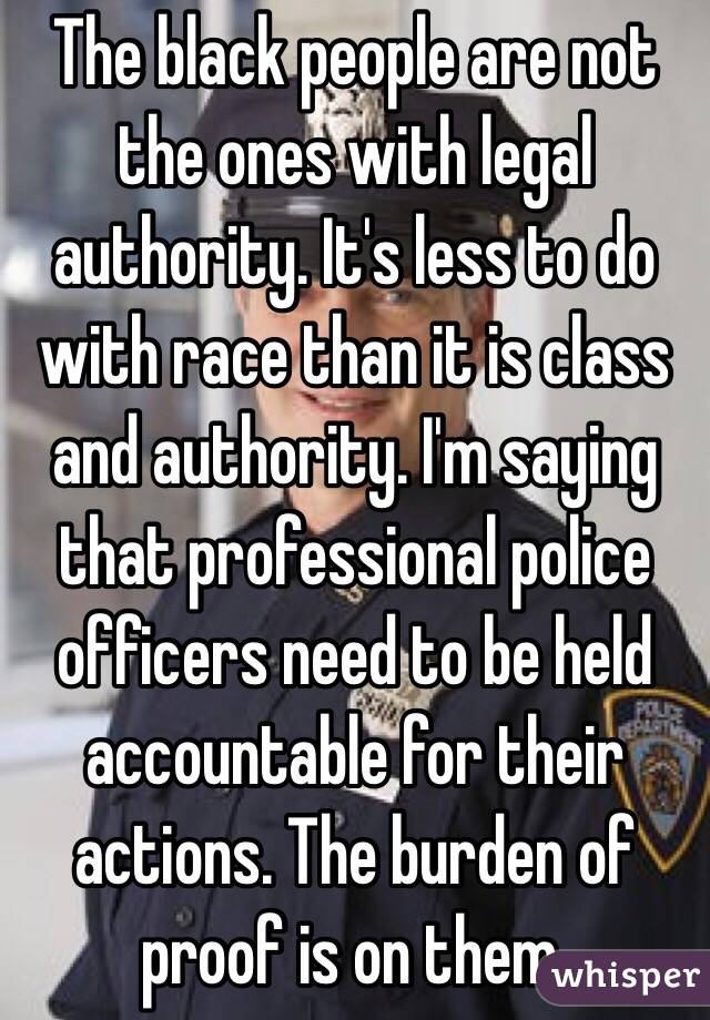 The black people are not the ones with legal authority. It's less to do with race than it is class and authority. I'm saying that professional police officers need to be held accountable for their actions. The burden of proof is on them. 