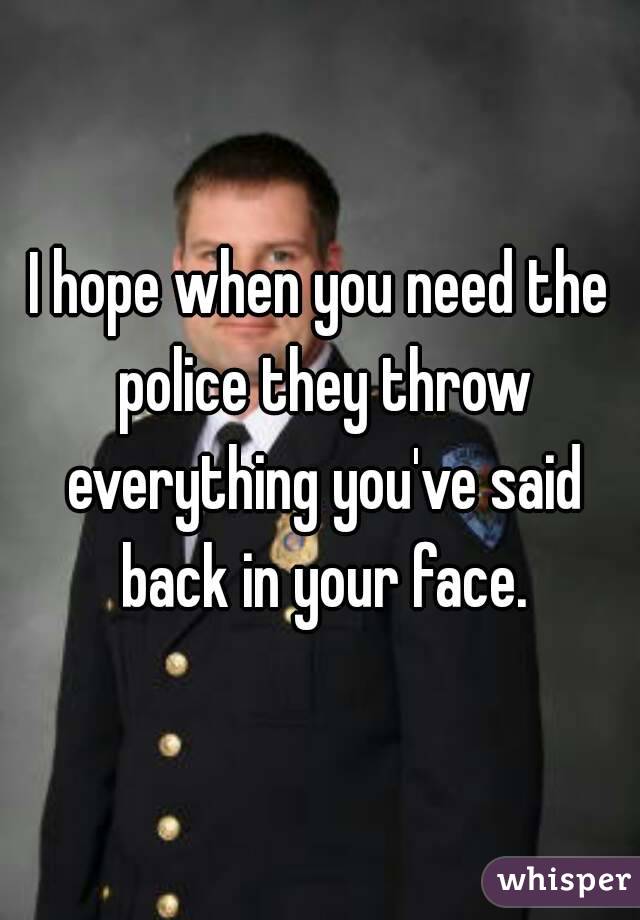 I hope when you need the police they throw everything you've said back in your face.
