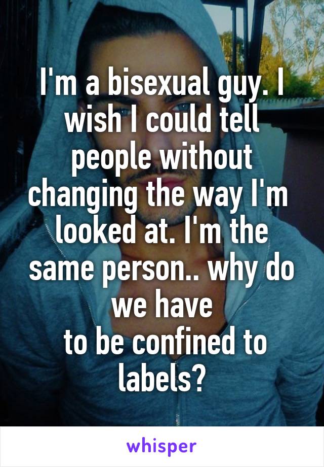 I'm a bisexual guy. I wish I could tell people without changing the way I'm 
looked at. I'm the same person.. why do we have
 to be confined to labels?