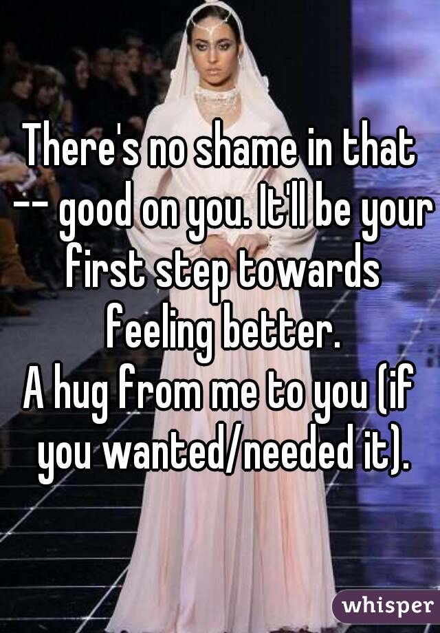There's no shame in that -- good on you. It'll be your first step towards feeling better.
A hug from me to you (if you wanted/needed it).