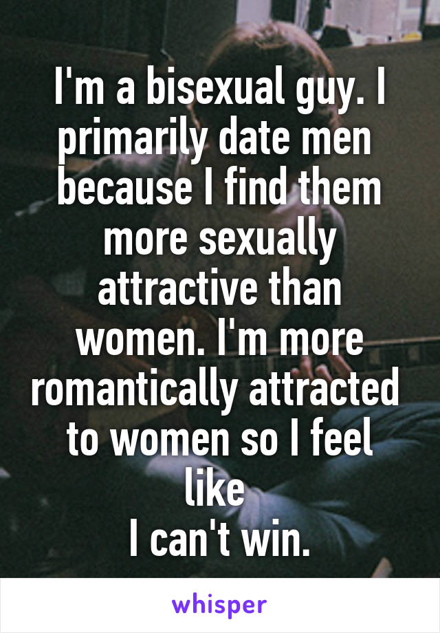 I'm a bisexual guy. I primarily date men 
because I find them more sexually attractive than women. I'm more romantically attracted 
to women so I feel like 
I can't win.