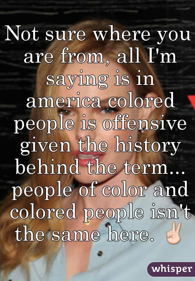 Not sure where you are from, all I'm saying is in america colored people is offensive given the history behind the term... people of color and colored people isn't the same here. ✌