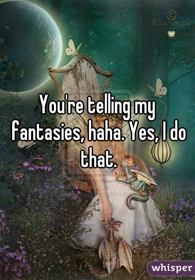 You're telling my fantasies, haha. Yes, I do that.