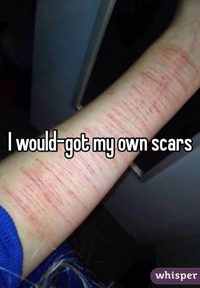 I would-got my own scars