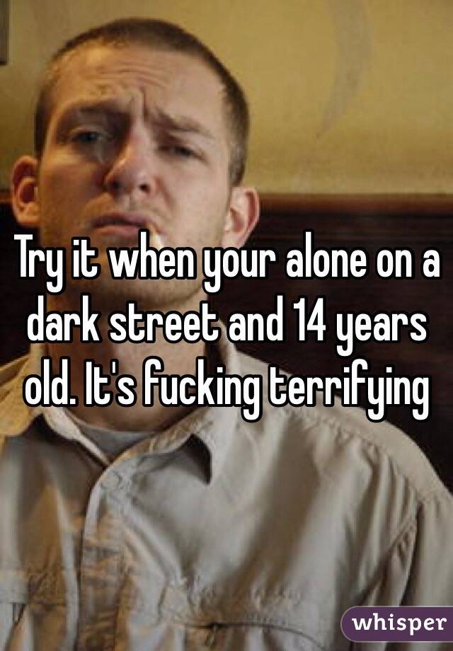 Try it when your alone on a dark street and 14 years old. It's fucking terrifying 