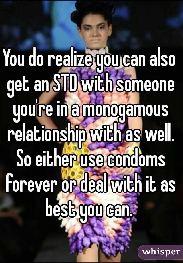 You do realize you can also get an STD with someone you're in a monogamous relationship with as well. So either use condoms forever or deal with it as best you can. 