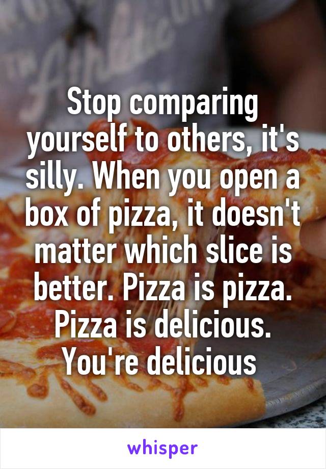 Stop comparing yourself to others, it's silly. When you open a box of pizza, it doesn't matter which slice is better. Pizza is pizza. Pizza is delicious. You're delicious 