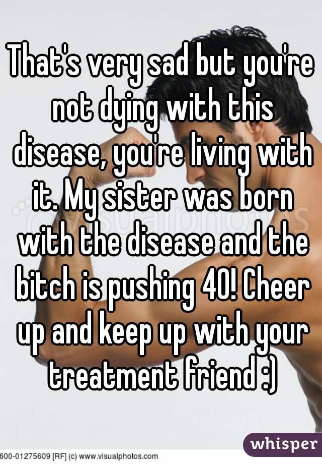 That's very sad but you're not dying with this disease, you're living with it. My sister was born with the disease and the bitch is pushing 40! Cheer up and keep up with your treatment friend :)