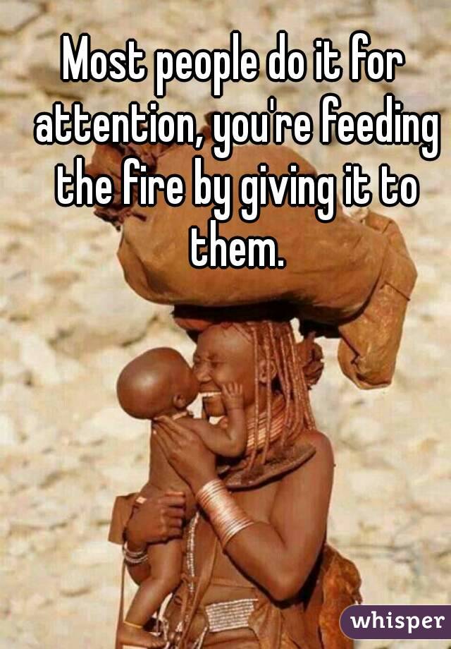Most people do it for attention, you're feeding the fire by giving it to them.