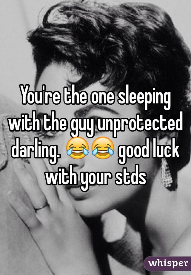 You're the one sleeping with the guy unprotected darling. 😂😂 good luck with your stds 