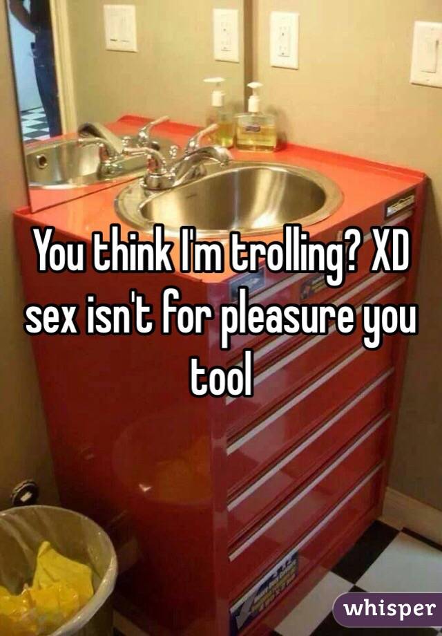 You think I'm trolling? XD sex isn't for pleasure you tool