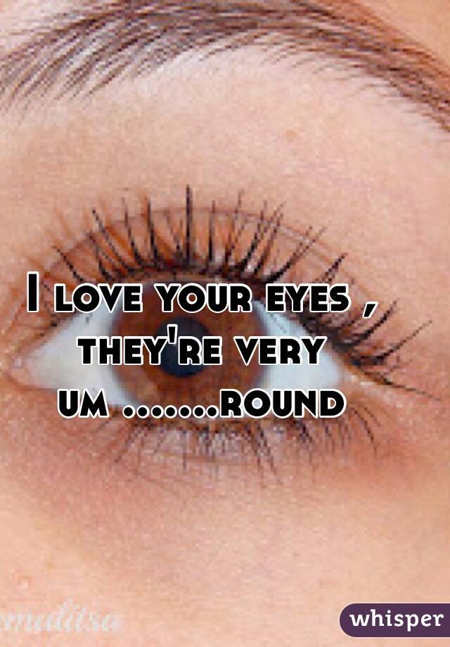 I love your eyes , they're very um .......round